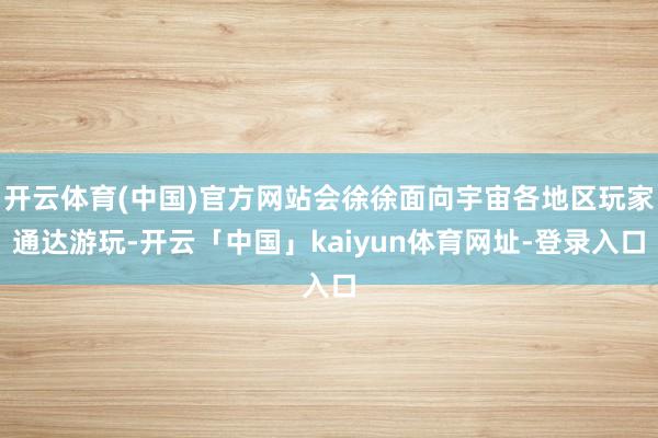 开云体育(中国)官方网站会徐徐面向宇宙各地区玩家通达游玩-开云「中国」kaiyun体育网址-登录入口