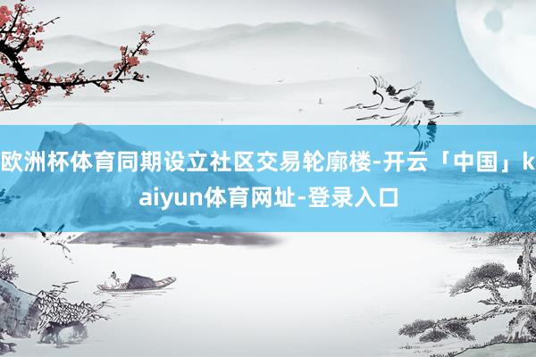 欧洲杯体育同期设立社区交易轮廓楼-开云「中国」kaiyun体育网址-登录入口