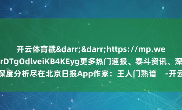 开云体育戳&darr;&darr;https://mp.weixin.qq.com/s/93ScvrDTgOdlveiKB4KEyg更多热门速报、泰斗资讯、深度分析尽在北京日报App作家：王人门熟谙    -开云「中国」kaiyun体育网址-登录入口