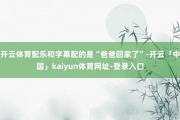 开云体育配乐和字幕配的是“爸爸回家了”-开云「中国」kaiyun体育网址-登录入口