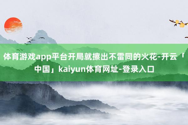 体育游戏app平台开局就擦出不雷同的火花-开云「中国」kaiyun体育网址-登录入口