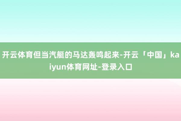 开云体育但当汽艇的马达轰鸣起来-开云「中国」kaiyun体育网址-登录入口