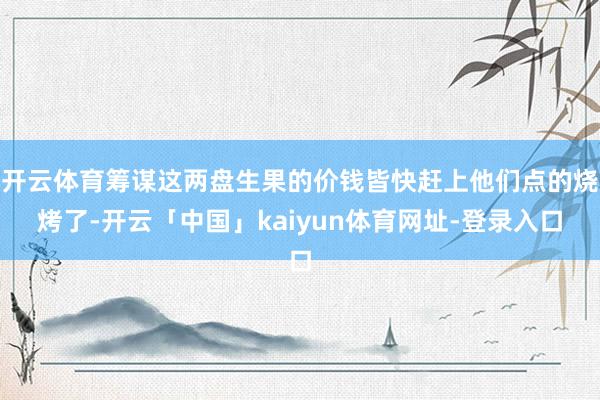 开云体育筹谋这两盘生果的价钱皆快赶上他们点的烧烤了-开云「中国」kaiyun体育网址-登录入口