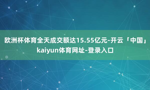 欧洲杯体育全天成交额达15.55亿元-开云「中国」kaiyun体育网址-登录入口