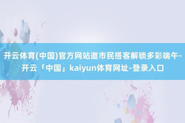 开云体育(中国)官方网站邀市民搭客解锁多彩端午-开云「中国」kaiyun体育网址-登录入口