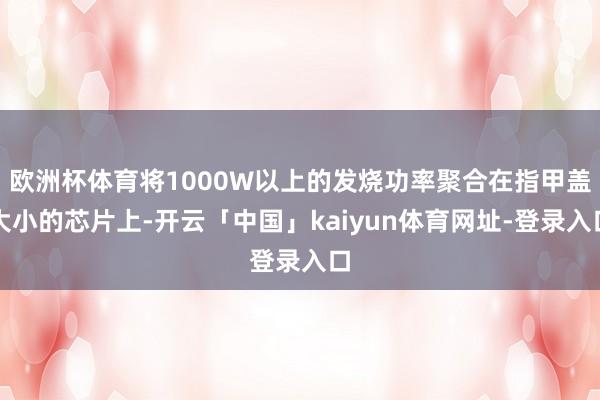 欧洲杯体育将1000W以上的发烧功率聚合在指甲盖大小的芯片上-开云「中国」kaiyun体育网址-登录入口