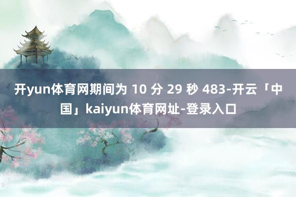 开yun体育网期间为 10 分 29 秒 483-开云「中国」kaiyun体育网址-登录入口