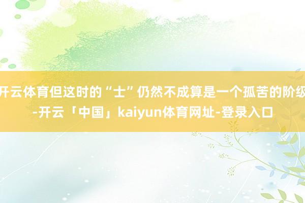 开云体育但这时的“士”仍然不成算是一个孤苦的阶级-开云「中国」kaiyun体育网址-登录入口