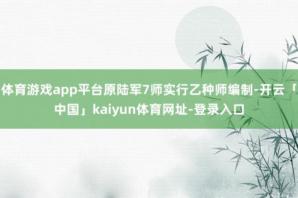 体育游戏app平台原陆军7师实行乙种师编制-开云「中国」kaiyun体育网址-登录入口