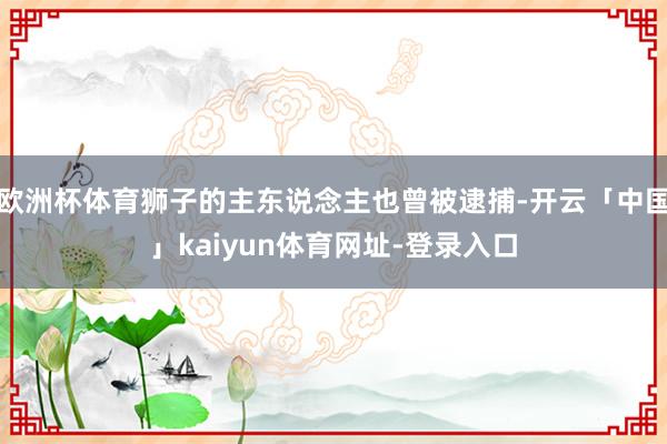 欧洲杯体育狮子的主东说念主也曾被逮捕-开云「中国」kaiyun体育网址-登录入口