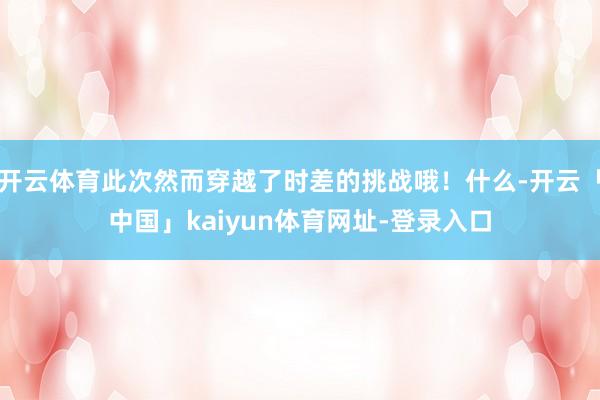 开云体育此次然而穿越了时差的挑战哦！什么-开云「中国」kaiyun体育网址-登录入口