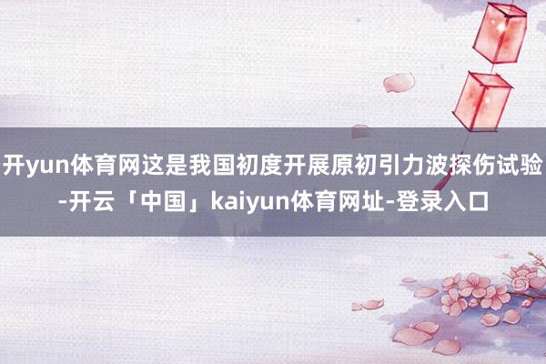 开yun体育网这是我国初度开展原初引力波探伤试验-开云「中国」kaiyun体育网址-登录入口