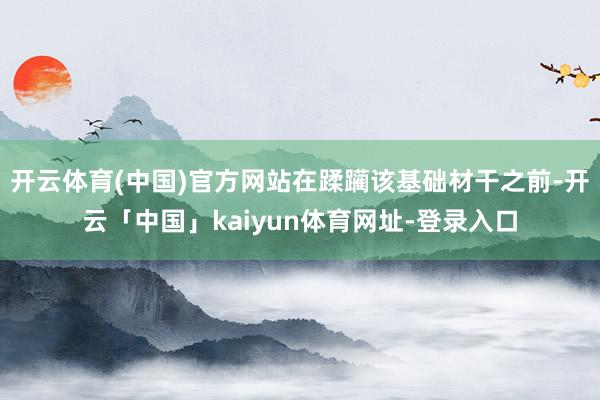 开云体育(中国)官方网站在蹂躏该基础材干之前-开云「中国」kaiyun体育网址-登录入口