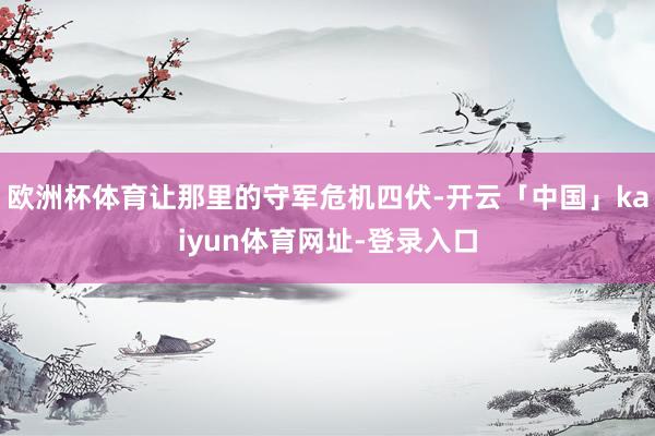 欧洲杯体育让那里的守军危机四伏-开云「中国」kaiyun体育网址-登录入口
