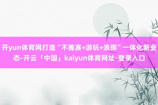 开yun体育网打造“不雅赛+游玩+浪掷”一体化新业态-开云「中国」kaiyun体育网址-登录入口