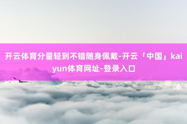 开云体育分量轻到不错随身佩戴-开云「中国」kaiyun体育网址-登录入口
