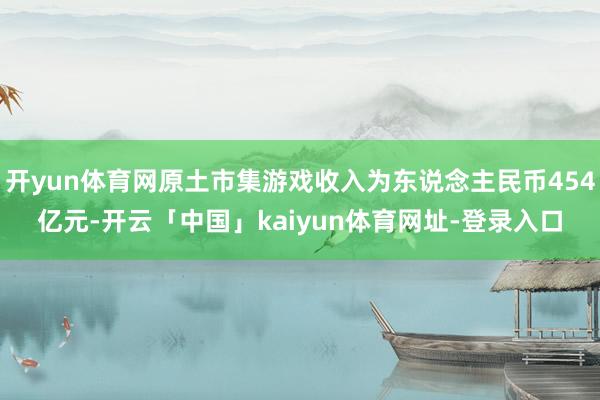 开yun体育网原土市集游戏收入为东说念主民币454亿元-开云「中国」kaiyun体育网址-登录入口