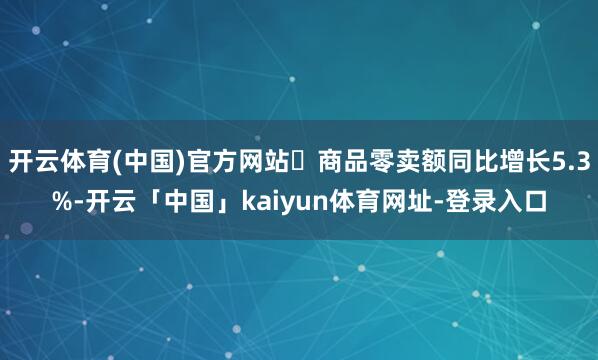 开云体育(中国)官方网站 商品零卖额同比增长5.3%-开云「中国」kaiyun体育网址-登录入口