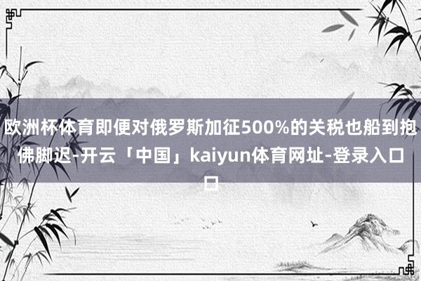 欧洲杯体育即便对俄罗斯加征500%的关税也船到抱佛脚迟-开云「中国」kaiyun体育网址-登录入口