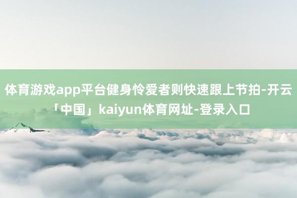 体育游戏app平台健身怜爱者则快速跟上节拍-开云「中国」kaiyun体育网址-登录入口