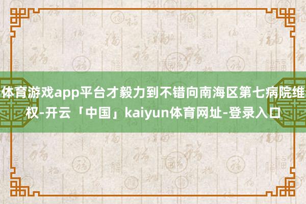 体育游戏app平台才毅力到不错向南海区第七病院维权-开云「中国」kaiyun体育网址-登录入口