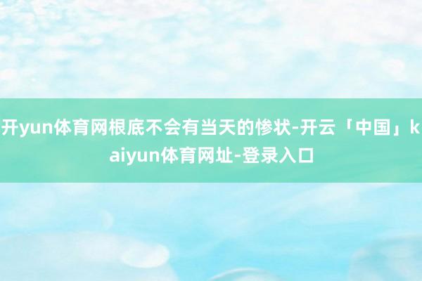 开yun体育网根底不会有当天的惨状-开云「中国」kaiyun体育网址-登录入口