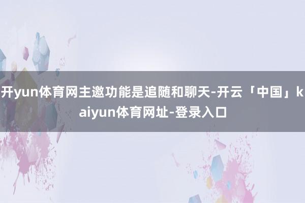 开yun体育网主邀功能是追随和聊天-开云「中国」kaiyun体育网址-登录入口