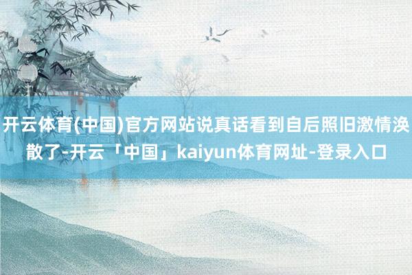 开云体育(中国)官方网站说真话看到自后照旧激情涣散了-开云「中国」kaiyun体育网址-登录入口