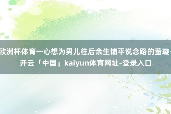 欧洲杯体育一心想为男儿往后余生铺平说念路的董璇-开云「中国」kaiyun体育网址-登录入口