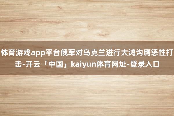 体育游戏app平台俄军对乌克兰进行大鸿沟膺惩性打击-开云「中国」kaiyun体育网址-登录入口