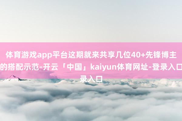 体育游戏app平台这期就来共享几位40+先锋博主的搭配示范-开云「中国」kaiyun体育网址-登录入口
