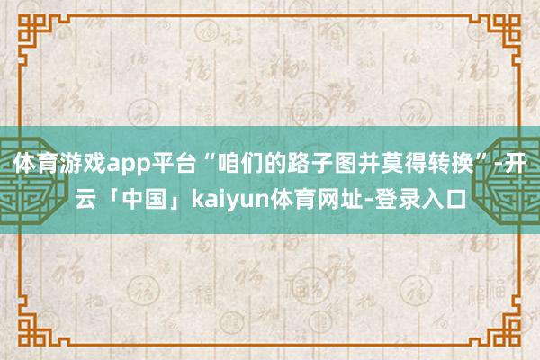 体育游戏app平台“咱们的路子图并莫得转换”-开云「中国」kaiyun体育网址-登录入口