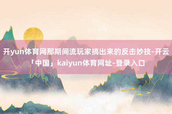 开yun体育网那期间流玩家搞出来的反击妙技-开云「中国」kaiyun体育网址-登录入口