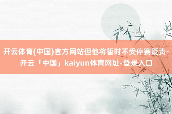开云体育(中国)官方网站但他将暂时不受停赛贬责-开云「中国」kaiyun体育网址-登录入口
