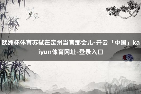 欧洲杯体育苏轼在定州当官那会儿-开云「中国」kaiyun体育网址-登录入口