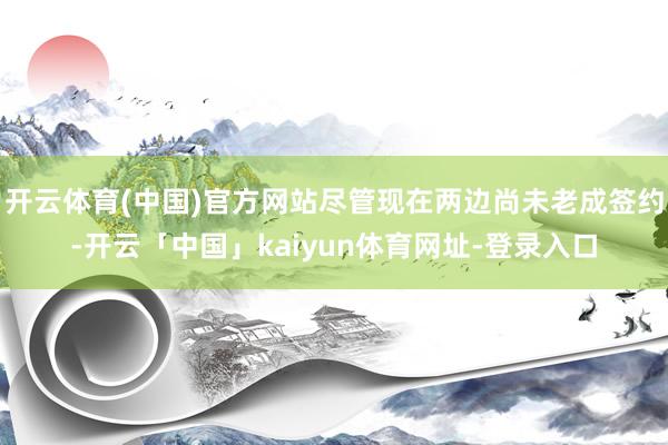 开云体育(中国)官方网站尽管现在两边尚未老成签约-开云「中国」kaiyun体育网址-登录入口