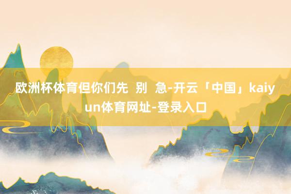 欧洲杯体育但你们先  别  急-开云「中国」kaiyun体育网址-登录入口