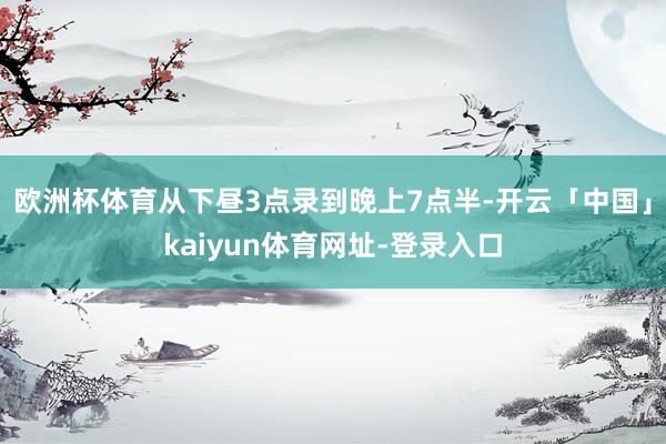 欧洲杯体育从下昼3点录到晚上7点半-开云「中国」kaiyun体育网址-登录入口