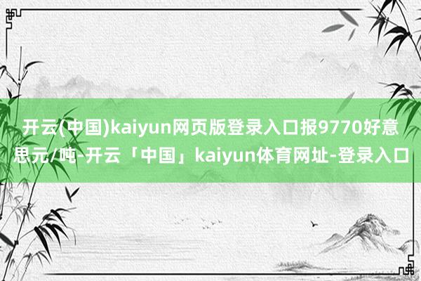 开云(中国)kaiyun网页版登录入口报9770好意思元/吨-开云「中国」kaiyun体育网址-登录入口