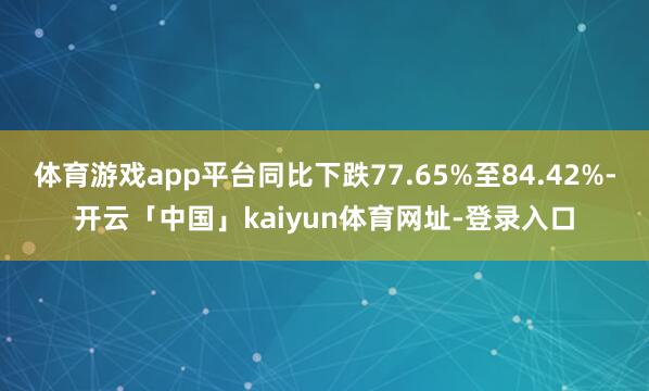 体育游戏app平台同比下跌77.65%至84.42%-开云「中国」kaiyun体育网址-登录入口