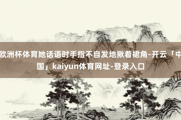 欧洲杯体育她话语时手指不自发地揪着裙角-开云「中国」kaiyun体育网址-登录入口