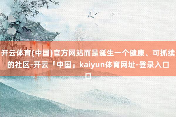 开云体育(中国)官方网站而是诞生一个健康、可抓续的社区-开云「中国」kaiyun体育网址-登录入口
