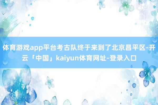 体育游戏app平台考古队终于来到了北京昌平区-开云「中国」kaiyun体育网址-登录入口