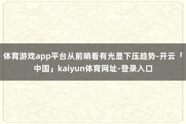 体育游戏app平台从前哨看有光显下压趋势-开云「中国」kaiyun体育网址-登录入口