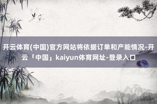 开云体育(中国)官方网站将依据订单和产能情况-开云「中国」kaiyun体育网址-登录入口