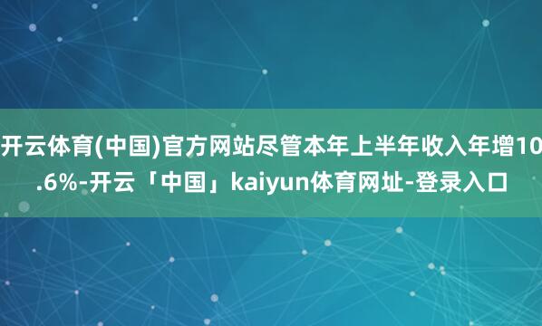 开云体育(中国)官方网站尽管本年上半年收入年增10.6%-开云「中国」kaiyun体育网址-登录入口