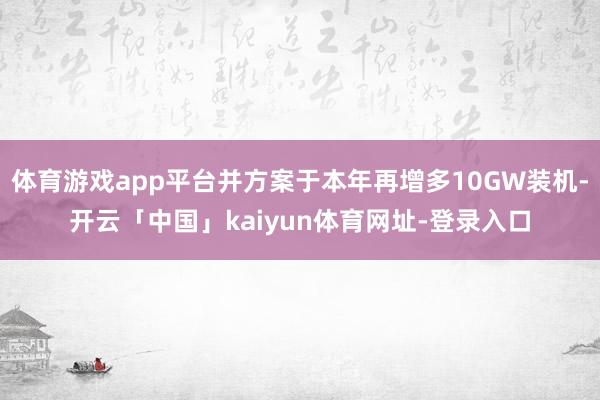 体育游戏app平台并方案于本年再增多10GW装机-开云「中国」kaiyun体育网址-登录入口
