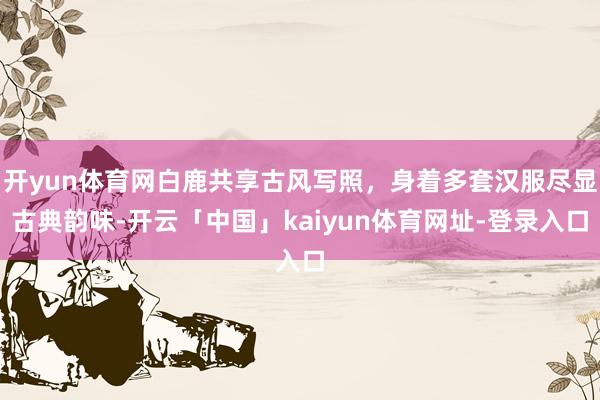 开yun体育网白鹿共享古风写照，身着多套汉服尽显古典韵味-开云「中国」kaiyun体育网址-登录入口