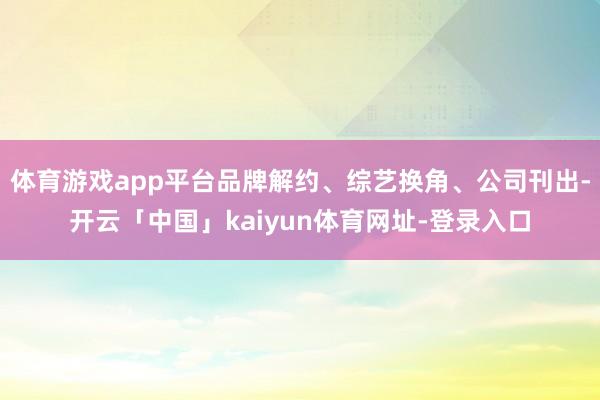 体育游戏app平台品牌解约、综艺换角、公司刊出-开云「中国」kaiyun体育网址-登录入口