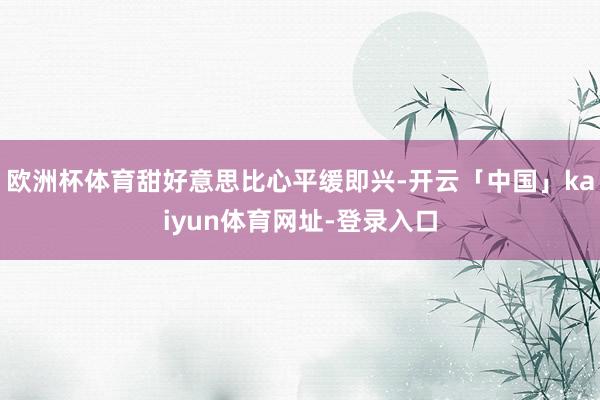 欧洲杯体育甜好意思比心平缓即兴-开云「中国」kaiyun体育网址-登录入口